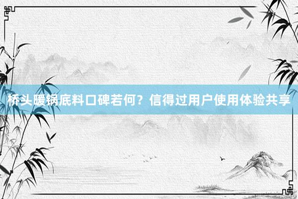 桥头暖锅底料口碑若何？信得过用户使用体验共享